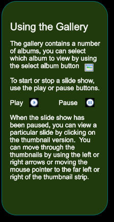 Using the Gallery  The gallery contains a number of albums, you can select which album to view by using the select album button   To start or stop a slide show, use the play or pause buttons.  Play                   Pause  When the slide show has been paused, you can view a particular slide by clicking on the thumbnail version.  You can move through the thumbnails by using the left or right arrows or moving the mouse pointer to the far left or right of the thumbnail strip.